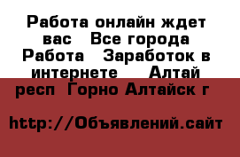 Работа онлайн ждет вас - Все города Работа » Заработок в интернете   . Алтай респ.,Горно-Алтайск г.